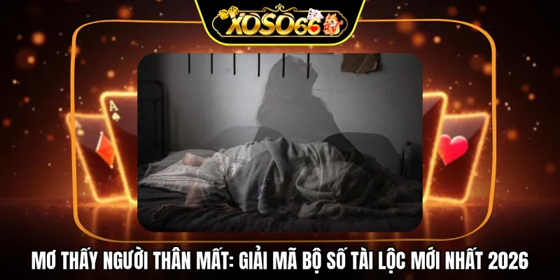 Mơ thấy người thân mất: Giải mã bộ số tài lộc mới nhất 2026