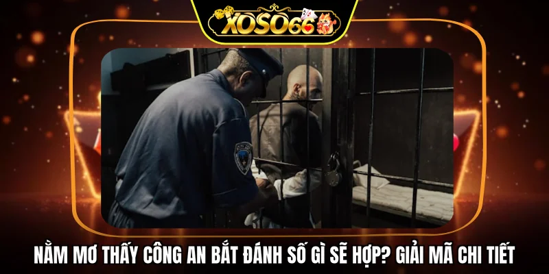 Nằm mơ thấy công an bắt đánh số gì sẽ hợp? Giải mã chi tiết