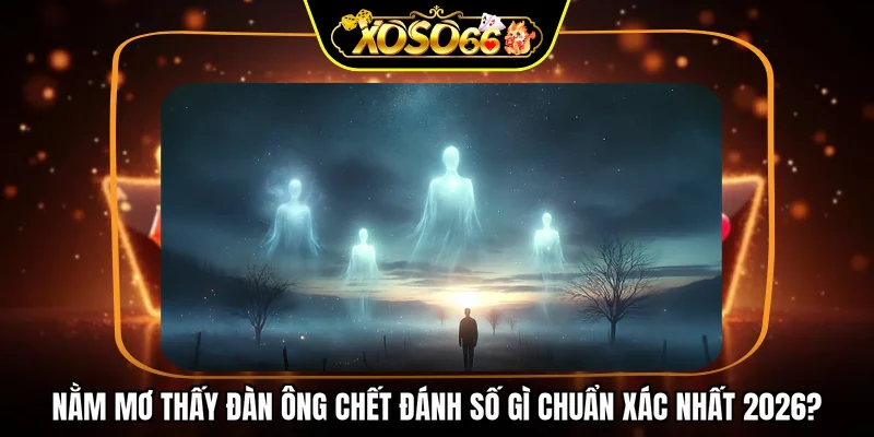 Nằm mơ thấy đàn ông chết đánh số gì chuẩn xác nhất 2026?